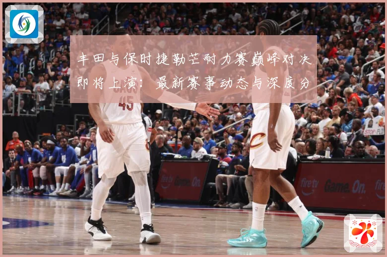 丰田与保时捷勒芒耐力赛巅峰对决即将上演：最新赛事动态与深度分析