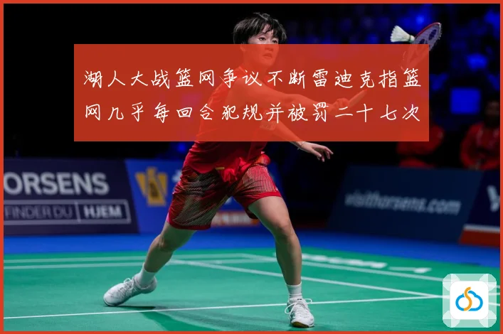 湖人大战篮网争议不断雷迪克指篮网几乎每回合犯规并被罚二十七次赛场复盘：最新赛事动态与深度分析