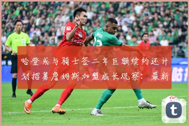 哈登或与骑士签二年巨额续约还计划招募詹姆斯加盟成长观察：最新赛事动态与深度分析