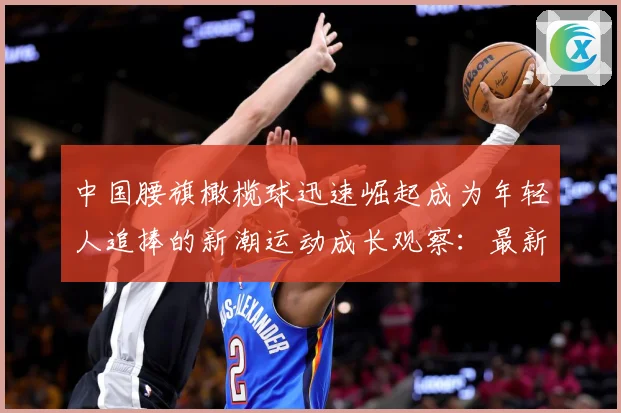 中国腰旗橄榄球迅速崛起成为年轻人追捧的新潮运动成长观察：最新赛事动态与深度分析