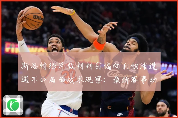 斯洛特怒斥裁判判罚偏向利物浦遭遇不公局面战术观察：最新赛事动态与深度分析
