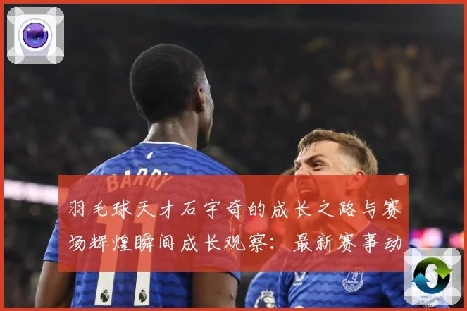 羽毛球天才石宇奇的成长之路与赛场辉煌瞬间成长观察：最新赛事动态与深度分析