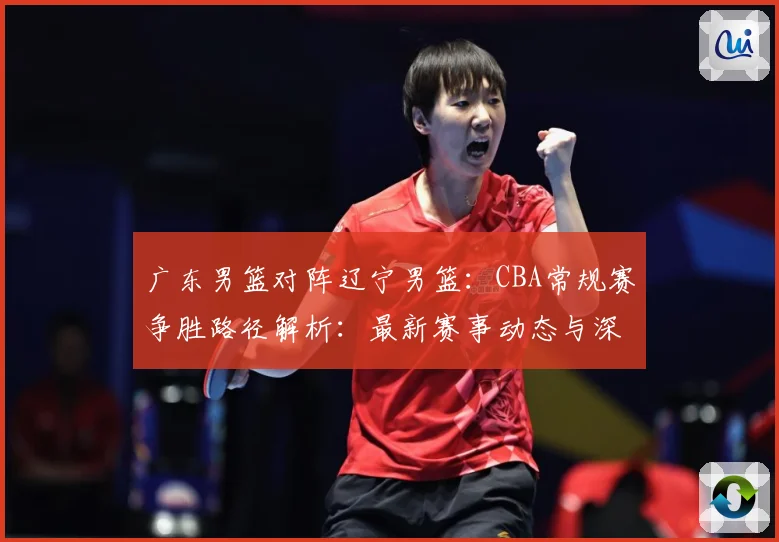 广东男篮对阵辽宁男篮：CBA常规赛争胜路径解析：最新赛事动态与深度分析