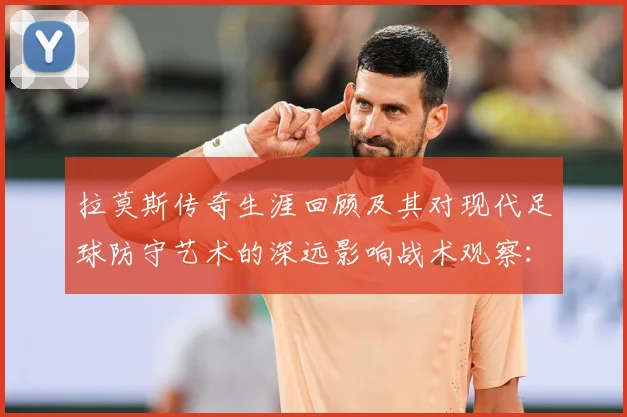 拉莫斯传奇生涯回顾及其对现代足球防守艺术的深远影响战术观察：最新赛事动态与深度分析