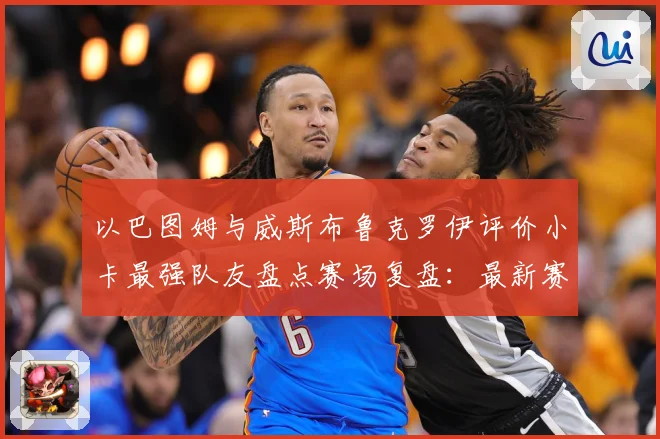 以巴图姆与威斯布鲁克罗伊评价小卡最强队友盘点赛场复盘：最新赛事动态与深度分析