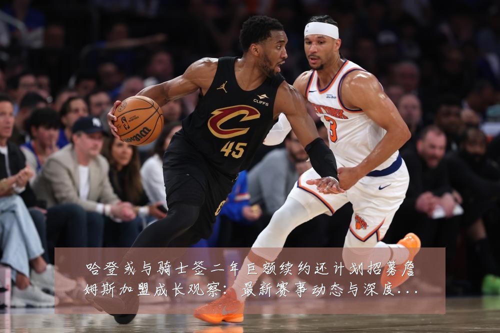 哈登或与骑士签二年巨额续约还计划招募詹姆斯加盟成长观察:最新赛事动态与深度分析
