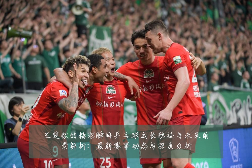 王楚钦的精彩瞬间乒乓球成长轨迹与未来前景解析：最新赛事动态与深度分析