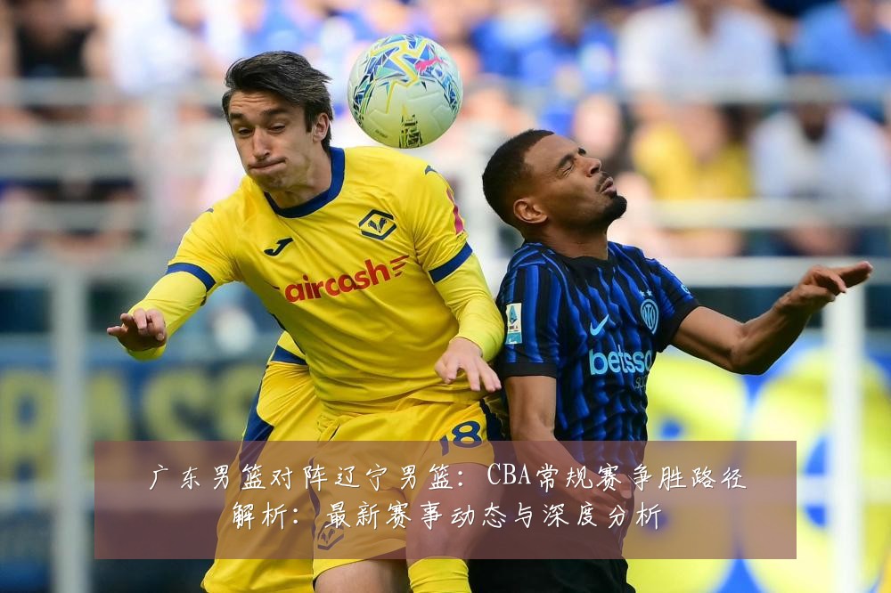 广东男篮对阵辽宁男篮:CBA常规赛争胜路径解析:最新赛事动态与深度分析
