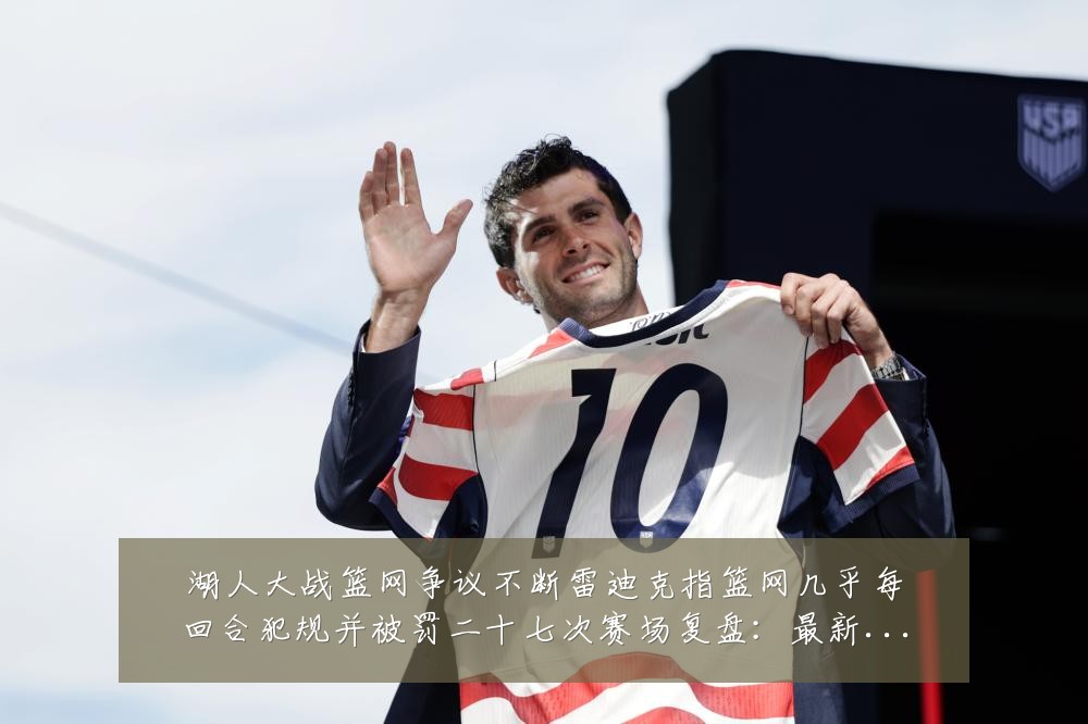 湖人大战篮网争议不断雷迪克指篮网几乎每回合犯规并被罚二十七次赛场复盘:最新赛事动态与深度分析