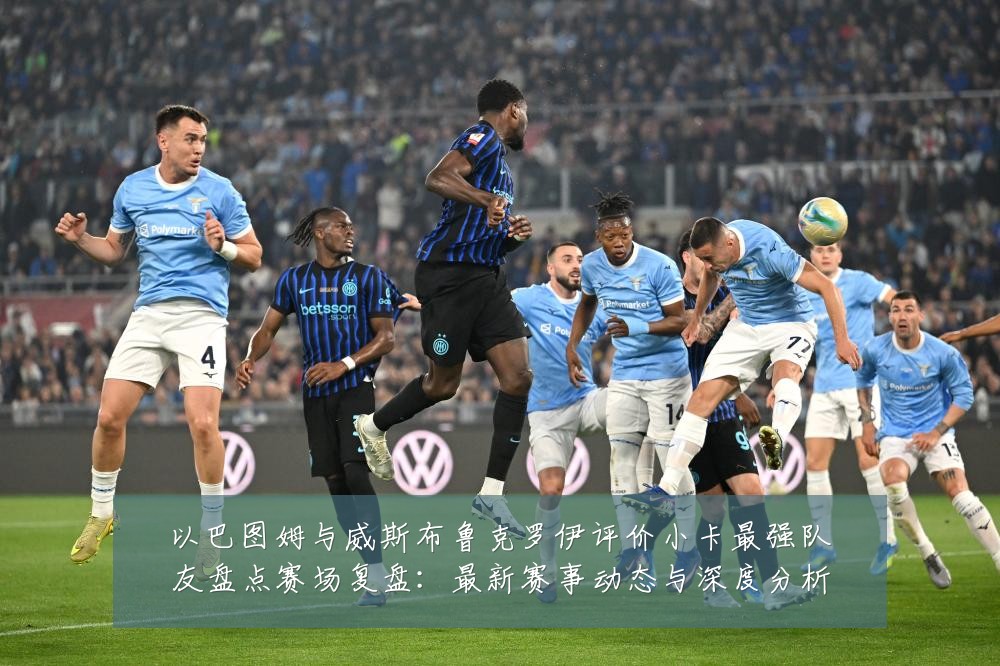 以巴图姆与威斯布鲁克罗伊评价小卡最强队友盘点赛场复盘:最新赛事动态与深度分析